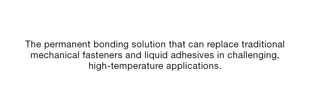 The permanent bonding solution that can replace traditional mechanical fasteners and liquid adhesives in challenging, high-temperature applications.