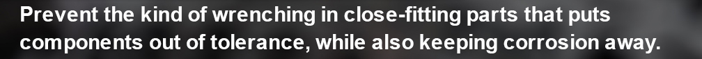 Prevent the kind of wrenching in close-fitting parts that puts components out of tolerance, while aslo keeping corrosion away.
