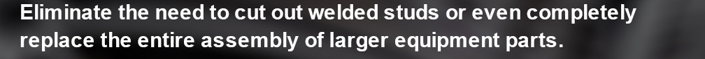 Eliminate the need to cut out welded studs or even completely replace the entire assembly of larger equipment parts.