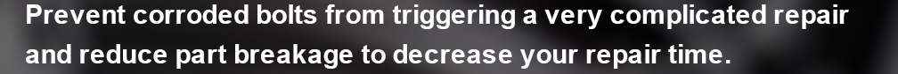PRevent corroded bolts from triggering a very complicated repair adn reduce part breakage to decrease your repair time.