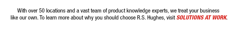 With over 50 locations and a vast team of product knowledge experts, we treat your business like our own. To learn more about why you should choose R.S. Hughes, visit Solutions at Work.